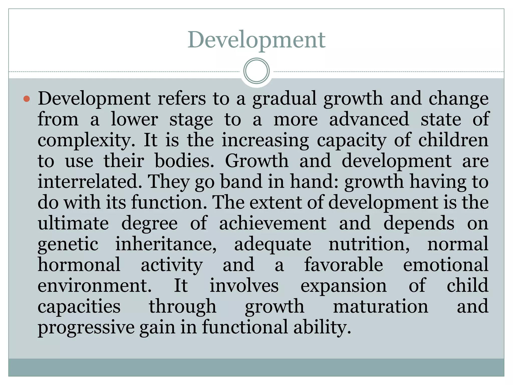 Development
 Development refers to a gradual growth and change
from a lower stage to a more advanced state of
complexity. It is the increasing capacity of children
to use their bodies. Growth and development are
interrelated. They go band in hand: growth having to
do with its function. The extent of development is the
ultimate degree of achievement and depends on
genetic inheritance, adequate nutrition, normal
hormonal activity and a favorable emotional
environment. It involves expansion of child
capacities through growth maturation and
progressive gain in functional ability.
 