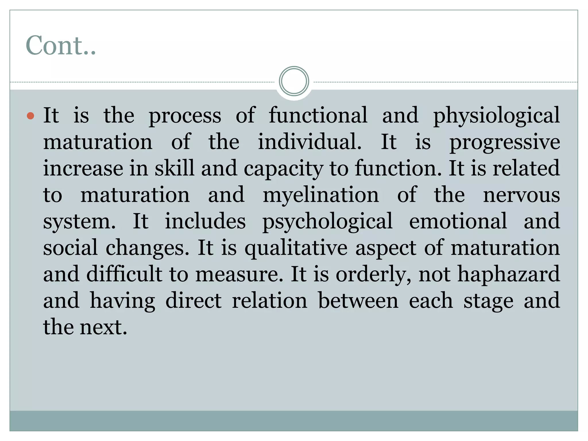 Cont..
 It is the process of functional and physiological
maturation of the individual. It is progressive
increase in skill and capacity to function. It is related
to maturation and myelination of the nervous
system. It includes psychological emotional and
social changes. It is qualitative aspect of maturation
and difficult to measure. It is orderly, not haphazard
and having direct relation between each stage and
the next.
 