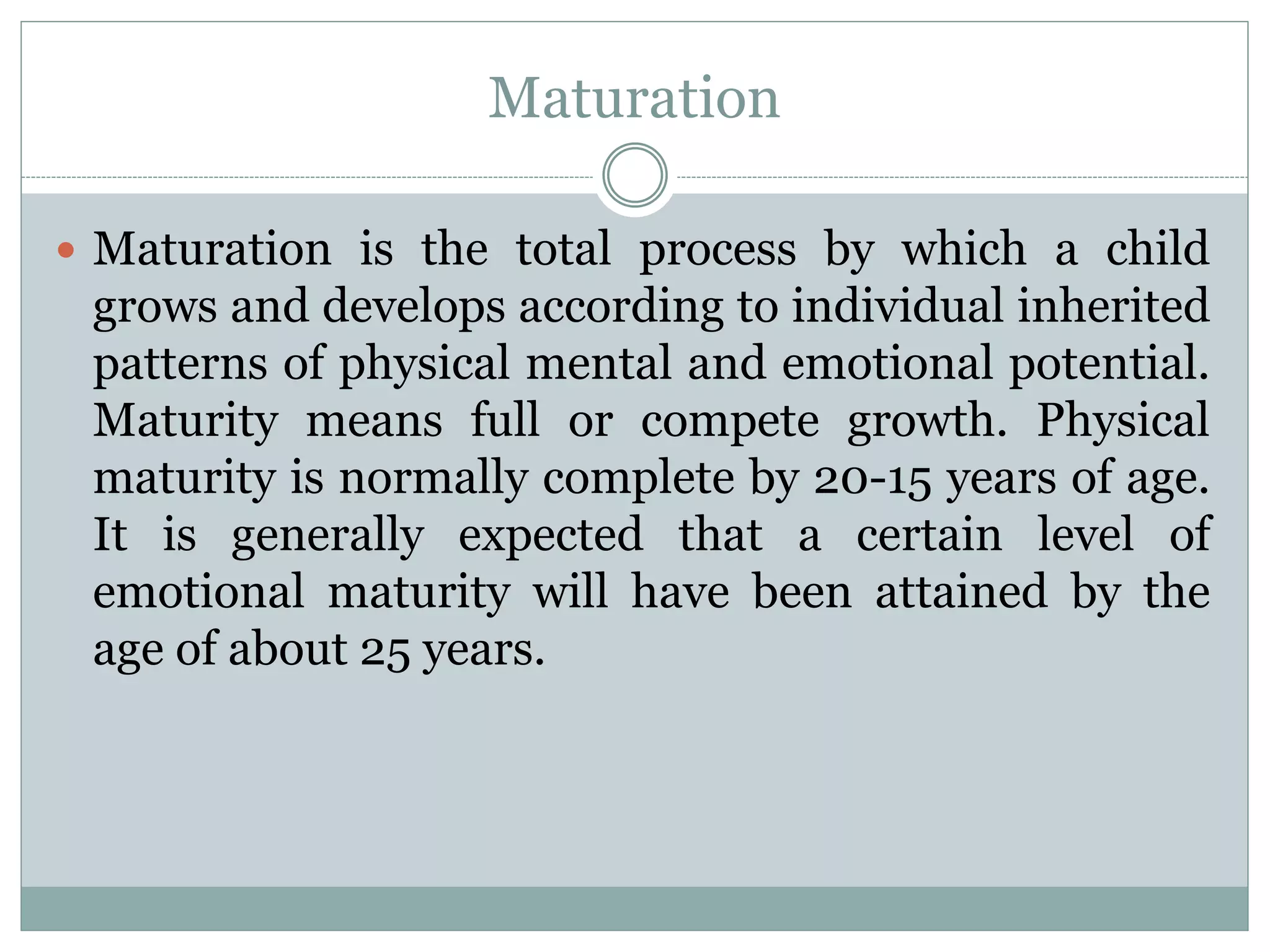 Maturation
 Maturation is the total process by which a child
grows and develops according to individual inherited
patterns of physical mental and emotional potential.
Maturity means full or compete growth. Physical
maturity is normally complete by 20-15 years of age.
It is generally expected that a certain level of
emotional maturity will have been attained by the
age of about 25 years.
 