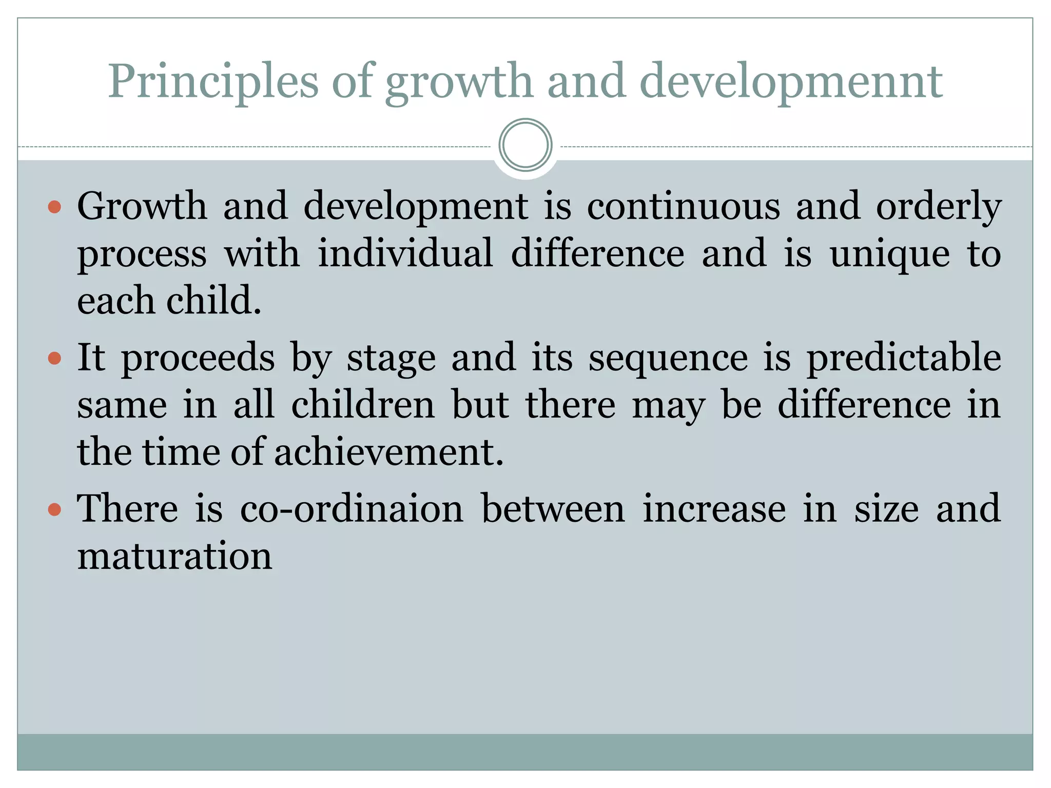 Principles of growth and developmennt
 Growth and development is continuous and orderly
process with individual difference and is unique to
each child.
 It proceeds by stage and its sequence is predictable
same in all children but there may be difference in
the time of achievement.
 There is co-ordinaion between increase in size and
maturation
 