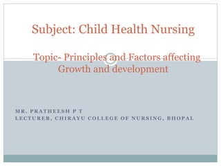 M R . P R A T H E E S H P T
L E C T U R E R , C H I R A Y U C O L L E G E O F N U R S I N G , B H O P A L
Subject: Child Health Nursing
Topic- Principles and Factors affecting
Growth and development
 