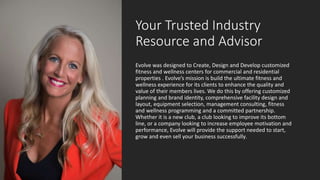 Your Trusted Industry
Resource and Advisor
Evolve was designed to Create, Design and Develop customized
fitness and wellness centers for commercial and residential
properties . Evolve’s mission is build the ultimate fitness and
wellness experience for its clients to enhance the quality and
value of their members lives. We do this by offering customized
planning and brand identity, comprehensive facility design and
layout, equipment selection, management consulting, fitness
and wellness programming and a committed partnership.
Whether it is a new club, a club looking to improve its bottom
line, or a company looking to increase employee motivation and
performance, Evolve will provide the support needed to start,
grow and even sell your business successfully.
 