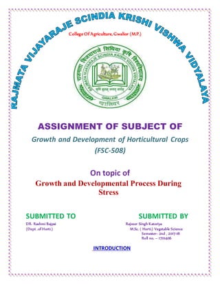 College Of Agriculture, Gwalior (M.P.)
ASSIGNMENT OF SUBJECT OF
Growth and Development of Horticultural Crops
(FSC-508)
On topic of
Growth and Developmental Process During
Stress
SUBMITTED TO SUBMITTED BY
DR. Rashmi Bajpai Rajveer Singh Katoriya
(Dept .of Horti.) M.Sc. ( Horti.) Vegetable Science
Semester- 2nd , 2017-18
Roll no. – 17111406
INTRODUCTION
 