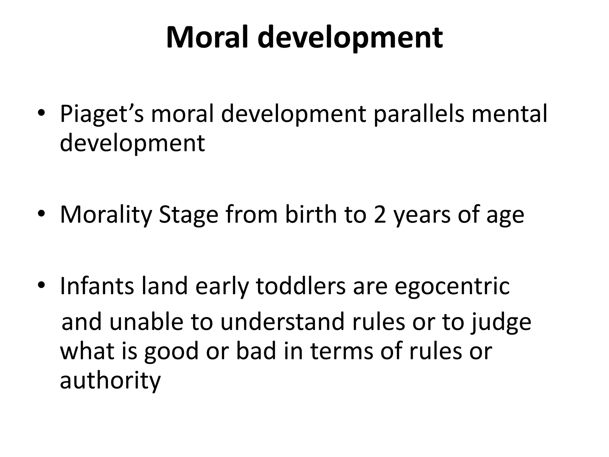 Moral development
• Piaget’s moral development parallels mental
development
• Morality Stage from birth to 2 years of age
• Infants land early toddlers are egocentric
and unable to understand rules or to judge
what is good or bad in terms of rules or
authority
 