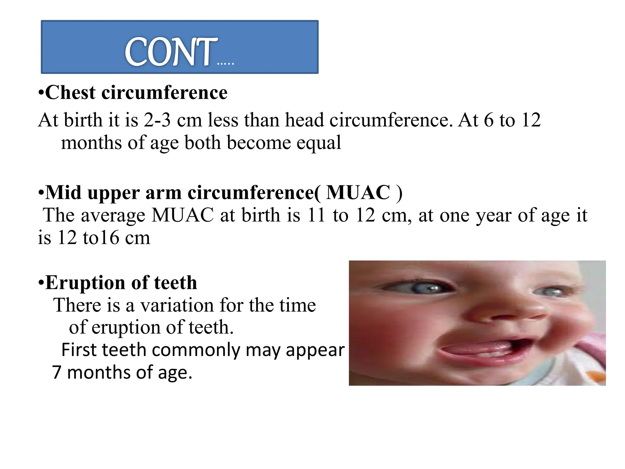 •Chest circumference
At birth it is 2-3 cm less than head circumference. At 6 to 12
months of age both become equal
•Mid upper arm circumference( MUAC )
The average MUAC at birth is 11 to 12 cm, at one year of age it
is 12 to16 cm
•Eruption of teeth
There is a variation for the time
of eruption of teeth.
First teeth commonly may appear in 6 to
7 months of age.
…..
 