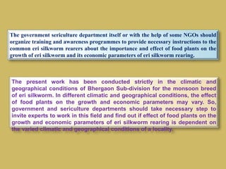 The government sericulture department itself or with the help of some NGOs should
organize training and awareness programmes to provide necessary instructions to the
common eri silkworm rearers about the importance and effect of food plants on the
growth of eri silkworm and its economic parameters of eri silkworm rearing.
The present work has been conducted strictly in the climatic and
geographical conditions of Bhergaon Sub-division for the monsoon breed
of eri silkworm. In different climatic and geographical conditions, the effect
of food plants on the growth and economic parameters may vary. So,
government and sericulture departments should take necessary step to
invite experts to work in this field and find out if effect of food plants on the
growth and economic parameters of eri silkworm rearing is dependent on
the varied climatic and geographical conditions of a locality.
 