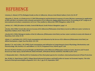 REFERENCE
•Gomma, A. Ahmed. (1972), Biological study on the eri silkworm, Attacus ricini Boisd. Indian J. Seric (1): 81-87
•Hazarika, U., Borah, A. & Chakravorty, R. 2005 (Physiological and biochemical response of castor (Ricinus communis) to application
of NPK and their correlation with economic parameters of eri silkworm, Samia ricini (Donovan) in: Proceeding of 20th Congress of
international sericulture commission vol II, sec 3 Non mulberry silkworms, 2005, Bangalore, India 94-98
•Sarkar, D.C. 1988, (Ericulture in India, Central Silk Board, Grafo Printers Bangalore, page 1-4
•
•Dookia, B.R.(1980): Varied silk ratios in Cocoons of Eri silkworm (Philosamia ricini Hutt.) reared on different castor varieties in
Rajasthan. Indian J. Seric 19(1); 38-40
•Dookia B.R. (1986): Biological studies of the Eri silkworm, (Philosamia ricini Hutt.) on four castor varieties in semi arid climate of
Rajasthan. Seric 2(3); 33-34
•Dutta, L.C. and Kalita D.N. (1997): Food consumption and utilization by the larvae of Eri silkworm (Philosamia ricini Hutt.) on
diffent food plants. J. Appl. Zool. Res 8(2); 143-144
Slansky, F. Jr. and scriber, J. M. (1985): Food consumption and utilization in Comprehensive Insect Physiology, Biochemistry and
Pharmacology. Eds. Kerkut, G.A. and Gillbert, L.I. Vol. IV, Pergamon Press, Oxford: pp 87-160
Baruah, M (2012): Studies on Larval Weight and Shell Ratio of Eri Silkworm (Philosamia ricini) on Castor, Kesseru and Treated
Kesseru by Foliar Spray. IJCAES SPECIAL ISSUE ON BASIC, APPLIED & SOCIAL SCIENCES, VOLUME II, JULY 2012
C. Manjunatha Naik , C. Murthy (2011): Evaluation of New Host plant species for ericulture, International Journal of Plant Protection
Das, M &De Sr, Utpal Kumar (2007): Village-Based Informal Ericulture and EndiTextiles in Assam: An Economic Inquiry. The Icfai
Journal of EntrepreneurshipDevelopment, Vol. 4, No. 3, pp. 8-29, September 2007
 
