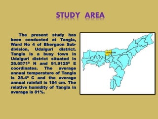 STUDY AREA
The present study has
been conducted at Tangla,
Ward No 4 of Bhergaon Sub-
division, Udalguri district.
Tangla is a busy town in
Udalguri district situated in
26.65710 N and 91.91250 E
coordinates. The average
annual temperature of Tangla
is 25.40 C and the average
annual rainfall is 184 cm. The
relative humidity of Tangla in
average is 81%.
 