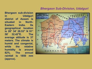 Bhergaon sub-division
in Udalguri
district of Assam is
situated in North-
Eastern India. Its
geographical location
is 26° 34' 28.53" N 91°
58' 32.42"E. The
average attitude is 37
meters. The climate is
humid and congenial,
while the relative
humidity is around
82%. The annual
rainfall is 1850 mm
(approx).
 Bhergaon Sub-Division, Udalguri
 