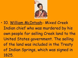 • 10. William McIntosh- Mixed Creek
Indian chief who was murdered by his
own people for selling Creek land to the
United States government. The selling
of the land was included in the Treaty
of Indian Springs, which was signed in
1825.
 