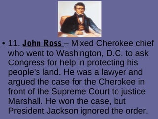• 11. John Ross – Mixed Cherokee chief
who went to Washington, D.C. to ask
Congress for help in protecting his
people’s land. He was a lawyer and
argued the case for the Cherokee in
front of the Supreme Court to justice
Marshall. He won the case, but
President Jackson ignored the order.
 