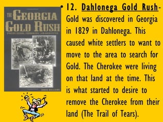 • 12. Dahlonega Gold Rush-
Gold was discovered in Georgia
in 1829 in Dahlonega. This
caused white settlers to want to
move to the area to search for
Gold. The Cherokee were living
on that land at the time. This
is what started to desire to
remove the Cherokee from their
land (The Trail of Tears).
 