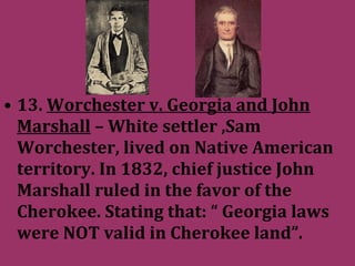 • 13. Worchester v. Georgia and John
Marshall – White settler ,Sam
Worchester, lived on Native American
territory. In 1832, chief justice John
Marshall ruled in the favor of the
Cherokee. Stating that: “ Georgia laws
were NOT valid in Cherokee land”.
 