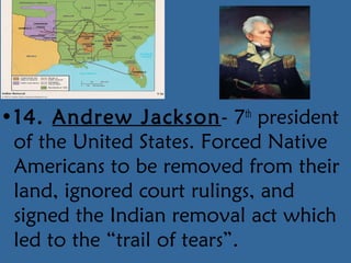 •14. Andrew Jackson- 7th
president
of the United States. Forced Native
Americans to be removed from their
land, ignored court rulings, and
signed the Indian removal act which
led to the “trail of tears”.
 
