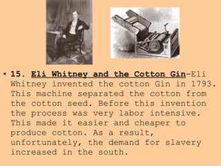 • 15. Eli Whitney and the Cotton Gin-Eli
Whitney invented the cotton Gin in 1793.
This machine separated the cotton from
the cotton seed. Before this invention
the process was very labor intensive.
This made it easier and cheaper to
produce cotton. As a result,
unfortunately, the demand for slavery
increased in the south.
 