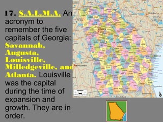 17. S.A.L.M.A. An
acronym to
remember the five
capitals of Georgia:
Savannah,
Augusta,
Louisville,
Milledgeville, and
Atlanta. Louisville
was the capital
during the time of
expansion and
growth. They are in
order.
 