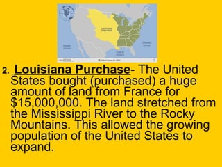 2. Louisiana Purchase- The United
States bought (purchased) a huge
amount of land from France for
$15,000,000. The land stretched from
the Mississippi River to the Rocky
Mountains. This allowed the growing
population of the United States to
expand.
 
