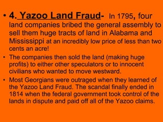 • 4. Yazoo Land Fraud- In 1795, four
land companies bribed the general assembly to
sell them huge tracts of land in Alabama and
Mississippi at an incredibly low price of less than two
cents an acre!
• The companies then sold the land (making huge
profits) to either other speculators or to innocent
civilians who wanted to move westward.
• Most Georgians were outraged when they learned of
the Yazoo Land Fraud. The scandal finally ended in
1814 when the federal government took control of the
lands in dispute and paid off all of the Yazoo claims.
 