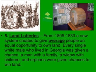 • 5. Land Lotteries – From 1805-1833 a new
system created to give average people an
equal opportunity to own land. Every single
white male who lived in Georgia was given a
chance, a man with a family, a widow with
children, and orphans were given chances to
win land.
 