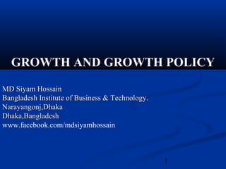 1
GROWTH AND GROWTH POLICY
MD Siyam HossainMD Siyam Hossain
Bangladesh Institute of Business & Technology.Bangladesh Institute of Business & Technology.
Narayangonj,DhakaNarayangonj,Dhaka
Dhaka,BangladeshDhaka,Bangladesh
www.facebook.com/mdsiyamhossain
 