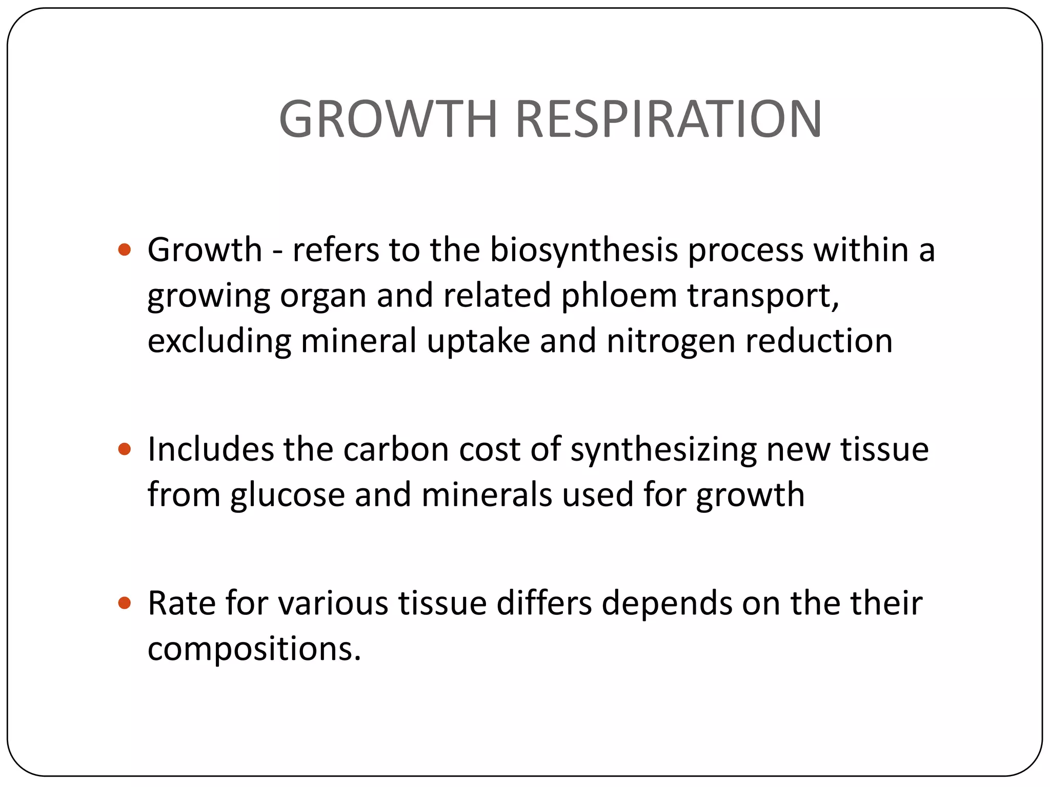 GROWTH RESPIRATION

 Growth - refers to the biosynthesis process within a
  growing organ and related phloem transport,
  excluding mineral uptake and nitrogen reduction

 Includes the carbon cost of synthesizing new tissue
  from glucose and minerals used for growth

 Rate for various tissue differs depends on the their
  compositions.
 