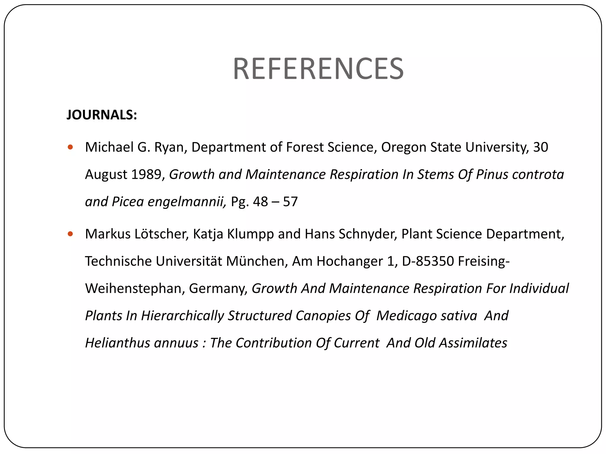 REFERENCES
JOURNALS:

 Michael G. Ryan, Department of Forest Science, Oregon State University, 30

  August 1989, Growth and Maintenance Respiration In Stems Of Pinus controta
  and Picea engelmannii, Pg. 48 – 57

 Markus Lötscher, Katja Klumpp and Hans Schnyder, Plant Science Department,

  Technische Universität München, Am Hochanger 1, D-85350 Freising-
  Weihenstephan, Germany, Growth And Maintenance Respiration For Individual
  Plants In Hierarchically Structured Canopies Of Medicago sativa And
  Helianthus annuus : The Contribution Of Current And Old Assimilates
 