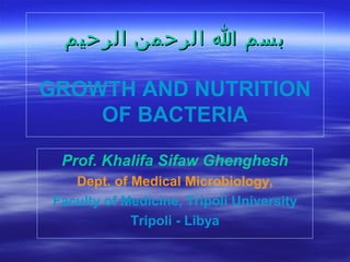 ‫بسم ا الرحمن الرحيم‬
GROWTH AND NUTRITION
OF BACTERIA
Prof. Khalifa Sifaw Ghenghesh
Dept. of Medical Microbiology,
Faculty of Medicine, Tripoli University
Tripoli - Libya

 