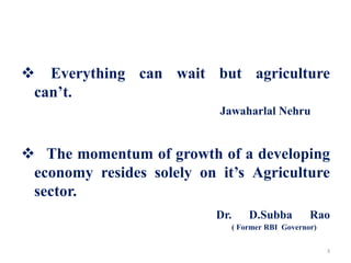  Everything can wait but agriculture
can’t.
Jawaharlal Nehru
 The momentum of growth of a developing
economy resides solely on it’s Agriculture
sector.
Dr. D.Subba Rao
( Former RBI Governor)
3
 