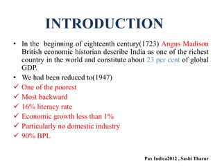 • In the beginning of eighteenth century(1723) Angus Madison
British economic historian describe India as one of the richest
country in the world and constitute about 23 per cent of global
GDP.
• We had been reduced to(1947)
 One of the poorest
 Most backward
 16% literacy rate
 Economic growth less than 1%
 Particularly no domestic industry
 90% BPL
Pax Indica2012 , Sashi Tharur
INTRODUCTION
 