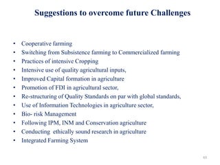 • Cooperative farming
• Switching from Subsistence farming to Commercialized farming
• Practices of intensive Cropping
• Intensive use of quality agricultural inputs,
• Improved Capital formation in agriculture
• Promotion of FDI in agricultural sector,
• Re-structuring of Quality Standards on par with global standards,
• Use of Information Technologies in agriculture sector,
• Bio- risk Management
• Following IPM, INM and Conservation agriculture
• Conducting ethically sound research in agriculture
• Integrated Farming System
43
Suggestions to overcome future Challenges
 