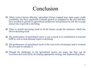 Conclusion
 Albeit various factors affecting agriculture (Gross cropped area, input usage, credit
availability etc) have registered a smooth growth as compared to the past and they
have resulted in growth in agricultural production and productivity but the average
annual rate of growth is declining.
 There is overall increasing trend in all the factors except the monsoon, which has
shown declining trend.
 The performance of agricultural sector is not so good as its contribution to national
GDP as well as total national export is declining.
 The performance of agricultural sector is the issue to be circumspect and to workout
the new plan to enhance it.
 Though the challenges to the agricultural sectors are many, but they can be
overcome and resolved by developing appropriate strategy and implementing them.
44
 