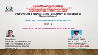 SRI PARAMAKALYANI COLLEGE
( Reaccredited with A+ Grade with a CGPA of 3.39 in the III Cycle by NAAC
Affiliated to Manonmaniam Sundaranar University, Tirunelveli
ALWARKURICHI 627 412 TAMIL NADU, INDIA
POST GRADUATE & RESEARCH CENTRE - DEPARTMENT OF MICROBIOLOGY
(Government Aided)
IV SEM - CORE – FERMENTATION AND INDUSTRIAL MICROBIOLOGY
UNIT – 1
GROWTH AND PRODUCT FORMATION IN INDUSTRIAL PROCESS
M.MOHAMED FAISAL
REG NO : 20211232516114
II M.SC.MICROBIOLOGY
ASSIGNED ON: 01-03-2023
TAKE ON : 17-03-2023
Submitted to,
GUIDE: Dr.S.VISWANATHAN, Ph.D,
ASSISTANT PROFESSOR & HEAD,
SRI PARAMAKALYANI COLLEGE,
ALWARKURICHI.
 