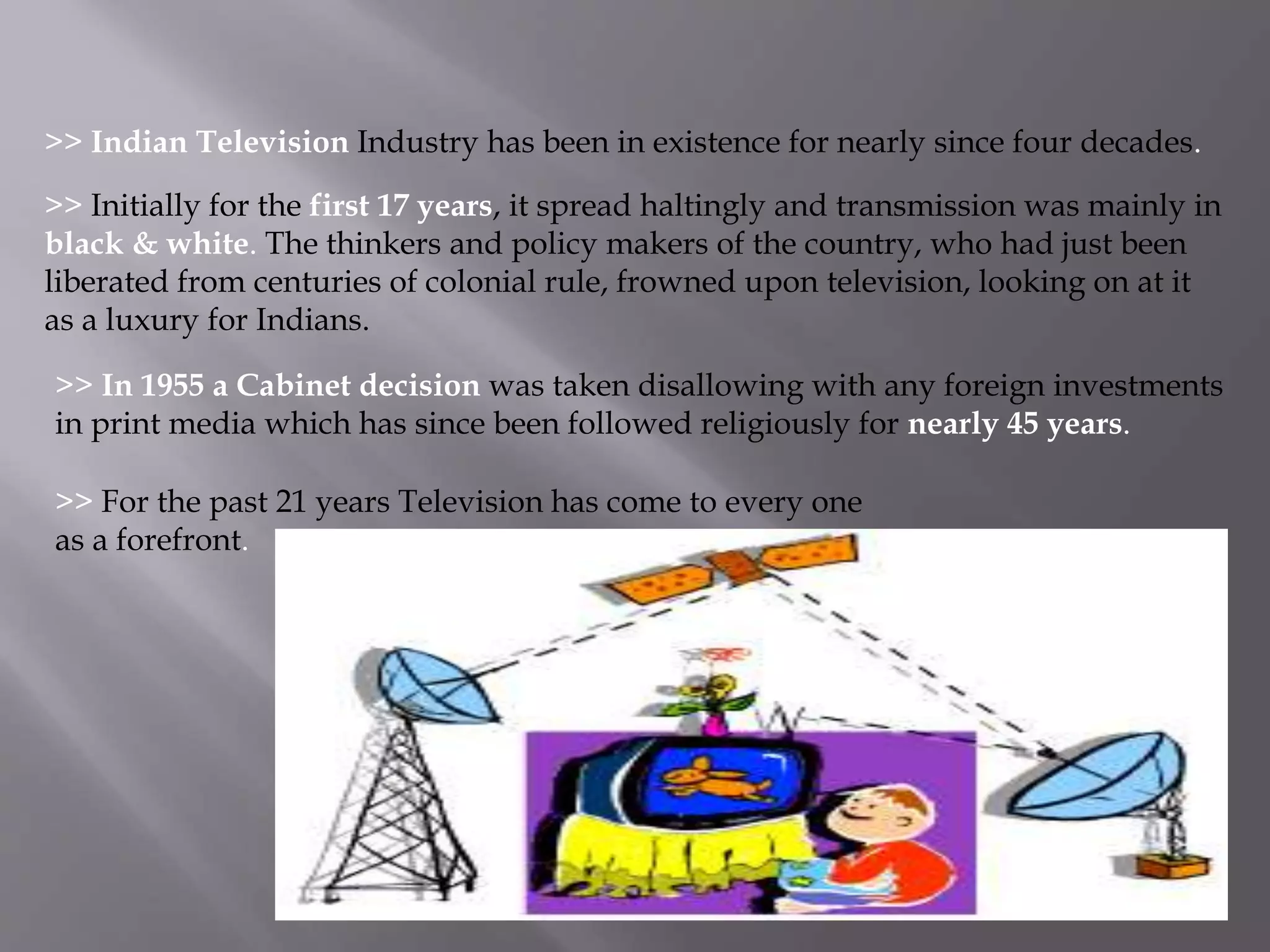 >> Indian Television Industry has been in existence for nearly since four decades. 
>> Initially for the first 17 years, it spread haltingly and transmission was mainly in 
black & white. The thinkers and policy makers of the country, who had just been 
liberated from centuries of colonial rule, frowned upon television, looking on at it 
as a luxury for Indians. 
>> In 1955 a Cabinet decision was taken disallowing with any foreign investments 
in print media which has since been followed religiously for nearly 45 years. 
>> For the past 21 years Television has come to every one 
as a forefront. 
 