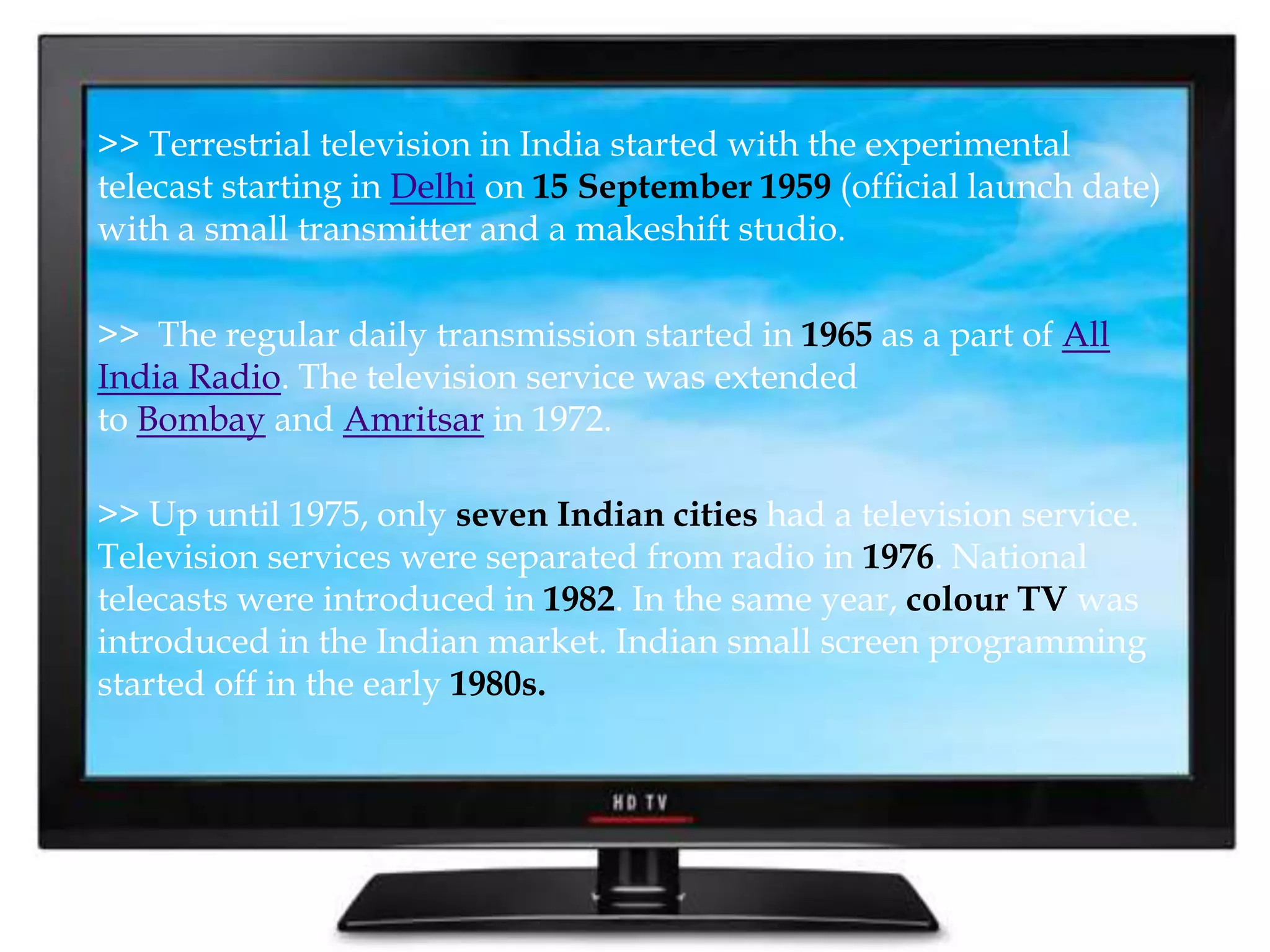 >> Terrestrial television in India started with the experimental 
telecast starting in Delhi on 15 September 1959 (official launch date) 
with a small transmitter and a makeshift studio. 
>> The regular daily transmission started in 1965 as a part of All 
India Radio. The television service was extended 
to Bombay and Amritsar in 1972. 
>> Up until 1975, only seven Indian cities had a television service. 
Television services were separated from radio in 1976. National 
telecasts were introduced in 1982. In the same year, colour TV was 
introduced in the Indian market. Indian small screen programming 
started off in the early 1980s. 
 