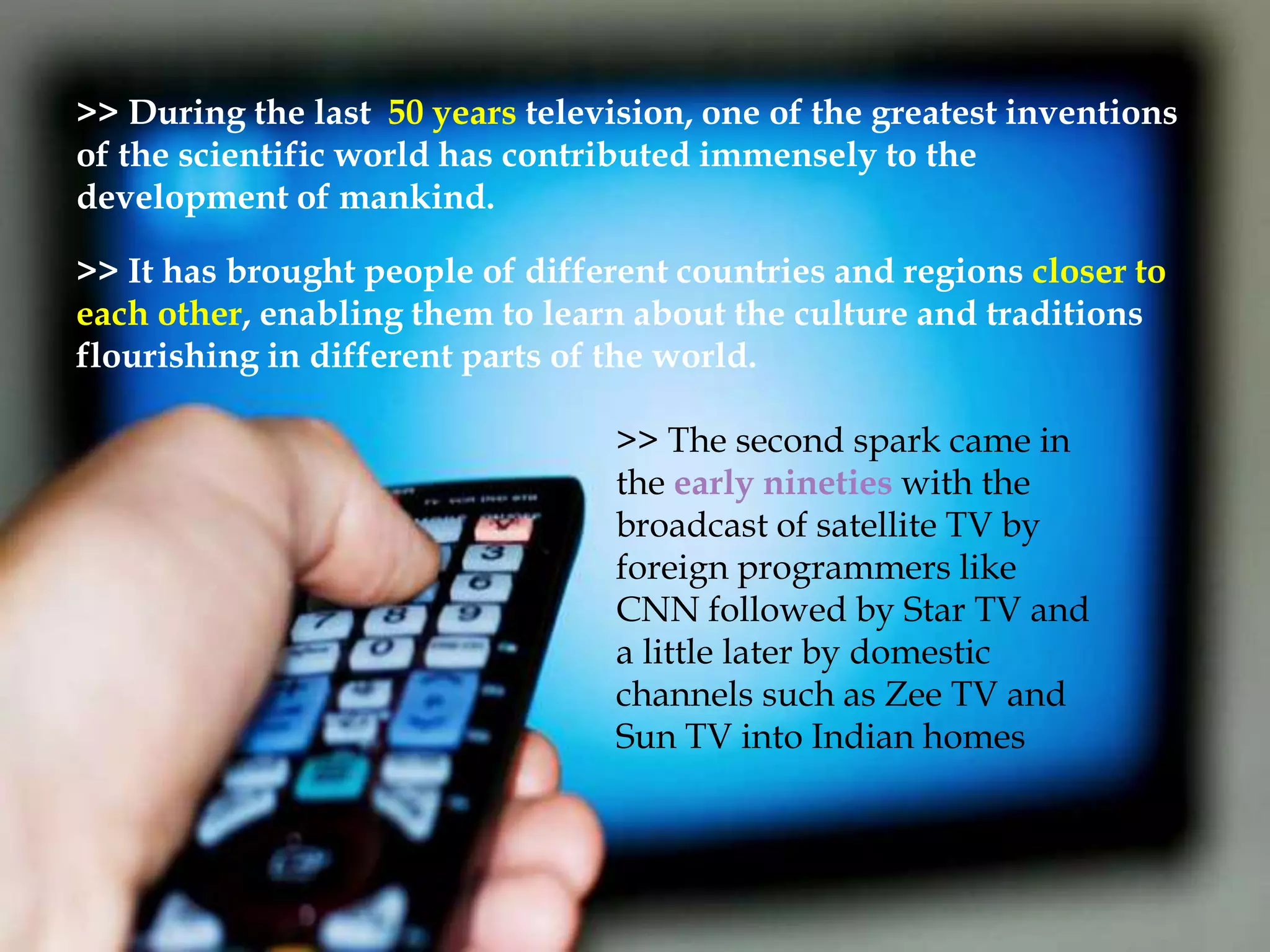 >> During the last 50 years television, one of the greatest inventions 
of the scientific world has contributed immensely to the 
development of mankind. 
>> It has brought people of different countries and regions closer to 
each other, enabling them to learn about the culture and traditions 
flourishing in different parts of the world. 
>> The second spark came in 
the early nineties with the 
broadcast of satellite TV by 
foreign programmers like 
CNN followed by Star TV and 
a little later by domestic 
channels such as Zee TV and 
Sun TV into Indian homes 
 