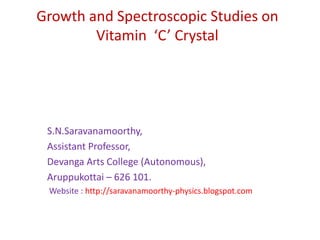 Growth and Spectroscopic Studies on Vitamin  ‘C’ Crystal S.N.Saravanamoorthy,     Assistant Professor,      Devanga Arts College (Autonomous),      Aruppukottai – 626 101.        Website : http://saravanamoorthy-physics.blogspot.com 