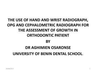 THE USE OF HAND AND WRIST RADIOGRAPH,
OPG AND CEPHALOMETRIC RADIOGRAPH FOR
THE ASSESSMENT OF GROWTH IN
ORTHODONTIC PATIENT
BY
DR AGHIMIEN OSARONSE
UNIVERSITY OF BENIN DENTAL SCHOOL.
29/08/2013 1
 