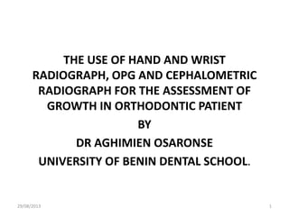 THE USE OF HAND AND WRIST
RADIOGRAPH, OPG AND CEPHALOMETRIC
RADIOGRAPH FOR THE ASSESSMENT OF
GROWTH IN ORTHODONTIC PATIENT
BY
DR AGHIMIEN OSARONSE
UNIVERSITY OF BENIN DENTAL SCHOOL.
29/08/2013 1
 