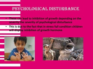 • These can lead to inhibition of growth depending on the
severity the severity of psychological disturbance
• This is due to the fact that in stress full condition children
will display inhibition of growth hormone
 