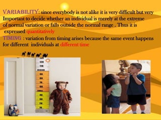 Variability: since everybody is not alike it is very difficult but very
Important to decide whether an individual is merely at the extreme
of normal variation or falls outside the normal range . Thus it is
expressed quantitatively
Timing : variation from timing arises because the same event happens
for different individuals at different time
 