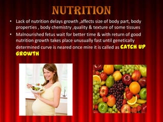• Lack of nutrition delays growth ,affects size of body part, body
properties , body chemistry ,quality & texture of some tissues
• Malnourished fetus wait for better time & with return of good
nutrition growth takes place unusually fast until genetically
determined curve is neared once mire it is called as catch up
growth
 