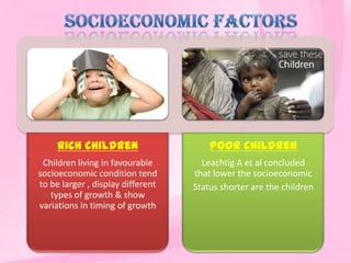 Rich children
Children living in favourable
socioeconomic condition tend
to be larger , display different
types of growth & show
variations in timing of growth
Poor children
Leachtig A et al concluded
that lower the socioeconomic
Status shorter are the children
 