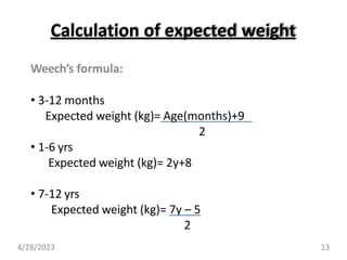 Calculation of expected weight
Weech’s formula:
• 3-12 months
Expected weight (kg)= Age(months)+9
2
• 1-6 yrs
Expected weight (kg)= 2y+8
• 7-12 yrs
Expected weight (kg)= 7y – 5
2
4/28/2023 13
 