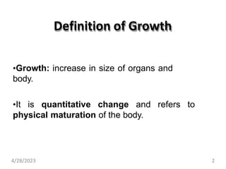 Definition of Growth
•Growth: increase in size of organs and
body.
•It is quantitative change and refers to
physical maturation of the body.
4/28/2023 2
 