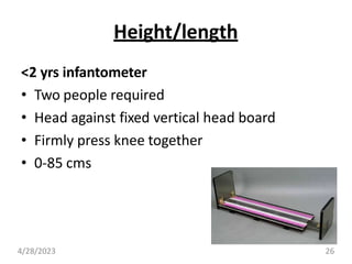 Height/length
<2 yrs infantometer
• Two people required
• Head against fixed vertical head board
• Firmly press knee together
• 0-85 cms
4/28/2023 26
 
