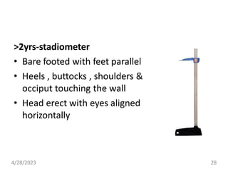 >2yrs-stadiometer
• Bare footed with feet parallel
• Heels , buttocks , shoulders &
occiput touching the wall
• Head erect with eyes aligned
horizontally
4/28/2023 28
 