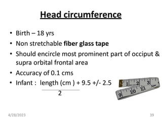 Head circumference
• Birth – 18 yrs
• Non stretchable fiber glass tape
• Should encircle most prominent part of occiput &
supra orbital frontal area
• Accuracy of 0.1 cms
• Infant : length (cm ) + 9.5 +/- 2.5
2
4/28/2023 39
 