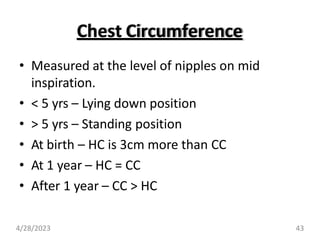 Chest Circumference
• Measured at the level of nipples on mid
inspiration.
• < 5 yrs – Lying down position
• > 5 yrs – Standing position
• At birth – HC is 3cm more than CC
• At 1 year – HC = CC
• After 1 year – CC > HC
4/28/2023 43
 
