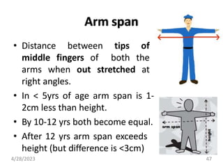 Arm span
• Distance between tips of
middle fingers of both the
arms when out stretched at
right angles.
• In < 5yrs of age arm span is 1-
2cm less than height.
• By 10-12 yrs both become equal.
• After 12 yrs arm span exceeds
height (but difference is <3cm)
4/28/2023 47
 