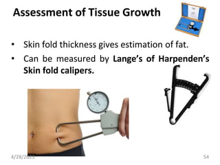 Assessment of Tissue Growth
• Skin fold thickness gives estimation of fat.
• Can be measured by Lange’s of Harpenden’s
Skin fold calipers.
4/28/2023 54
 